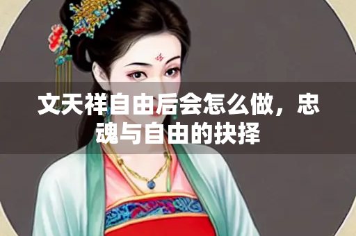 文天祥自由后会怎么做，忠魂与自由的抉择