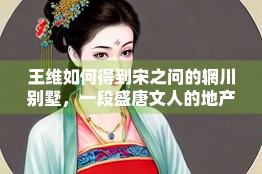 王维如何得到宋之问的辋川别墅，一段盛唐文人的地产交易与隐逸传奇