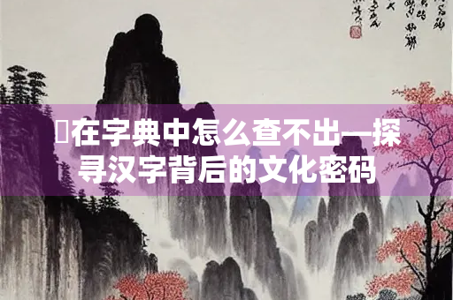 芼在字典中怎么查不出—探寻汉字背后的文化密码