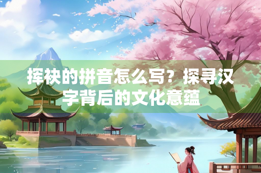 挥袂的拼音怎么写？探寻汉字背后的文化意蕴