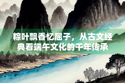 粽叶飘香忆屈子，从古文经典看端午文化的千年传承