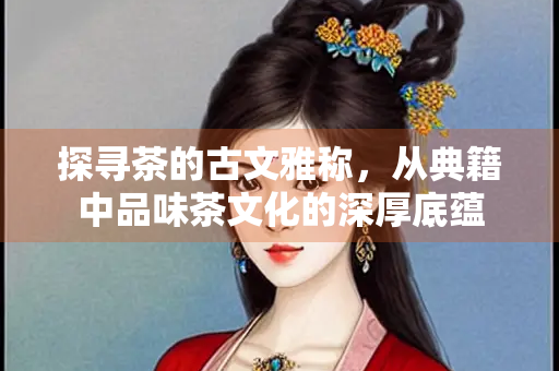 探寻茶的古文雅称，从典籍中品味茶文化的深厚底蕴