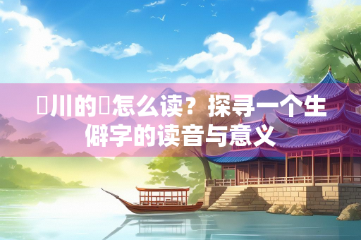 亹川的亹怎么读？探寻一个生僻字的读音与意义