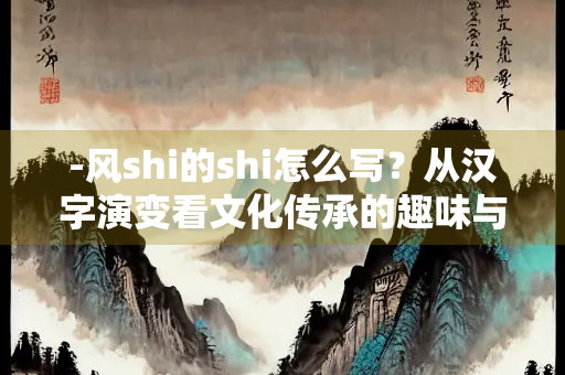 -风shi的shi怎么写？从汉字演变看文化传承的趣味与困惑