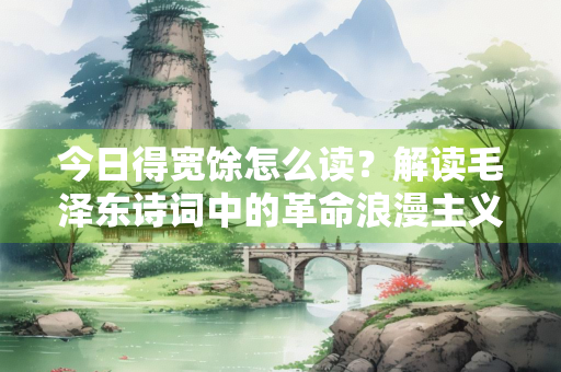 今日得宽馀怎么读？解读毛泽东诗词中的革命浪漫主义