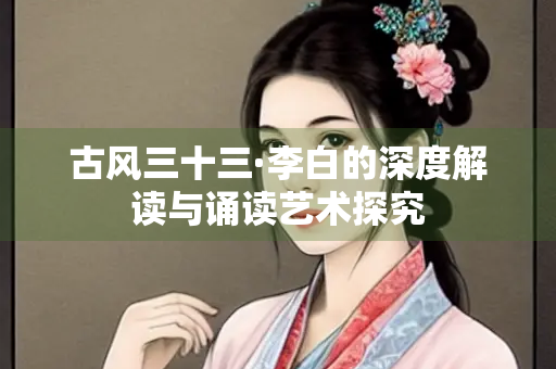 古风三十三·李白的深度解读与诵读艺术探究