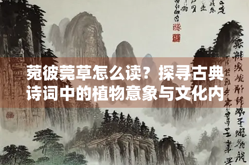菀彼莞草怎么读？探寻古典诗词中的植物意象与文化内涵