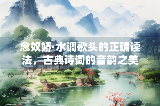 念奴娇·水调歌头的正确读法，古典诗词的音韵之美