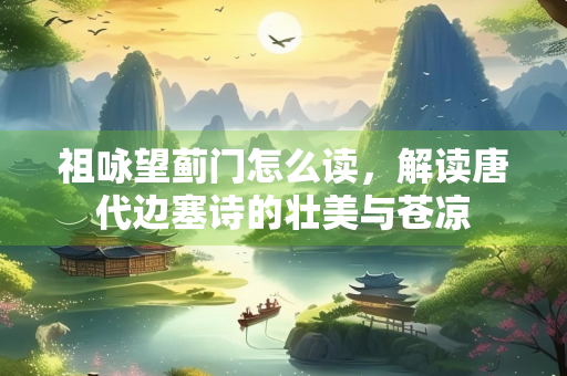 祖咏望蓟门怎么读，解读唐代边塞诗的壮美与苍凉