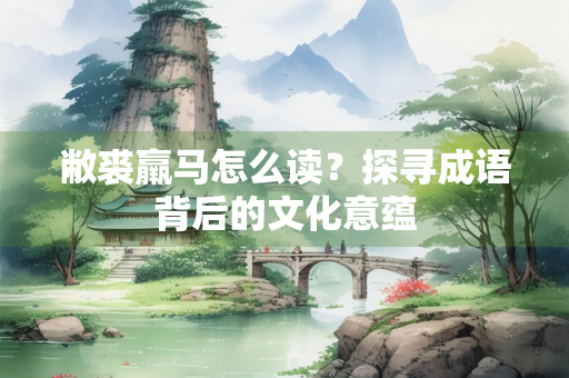 敝裘羸马怎么读？探寻成语背后的文化意蕴