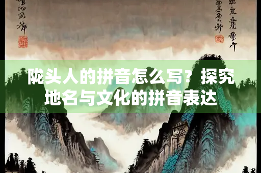 陇头人的拼音怎么写？探究地名与文化的拼音表达