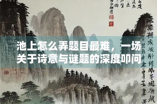 池上怎么弄题目最难，一场关于诗意与谜题的深度叩问