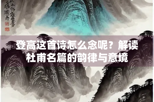 登高这首诗怎么念呢？解读杜甫名篇的韵律与意境