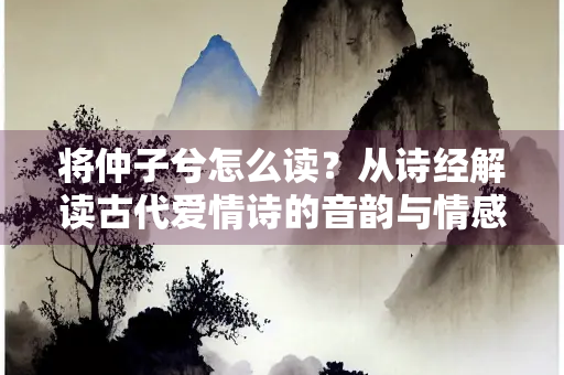 将仲子兮怎么读？从诗经解读古代爱情诗的音韵与情感