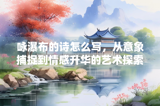 咏瀑布的诗怎么写，从意象捕捉到情感升华的艺术探索