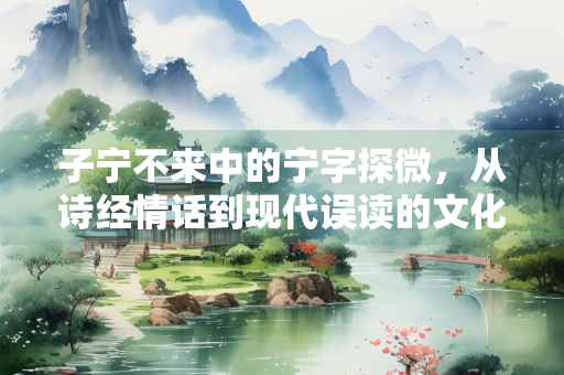 子宁不来中的宁字探微，从诗经情话到现代误读的文化解码