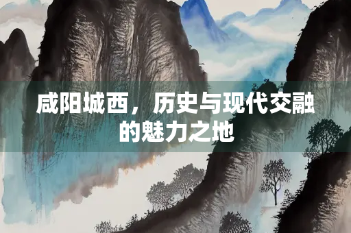 咸阳城西，历史与现代交融的魅力之地