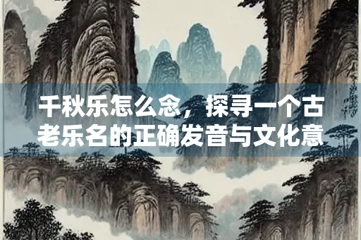 千秋乐怎么念，探寻一个古老乐名的正确发音与文化意蕴