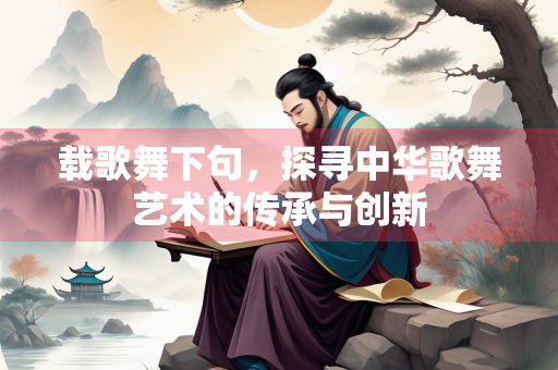 载歌舞下句，探寻中华歌舞艺术的传承与创新