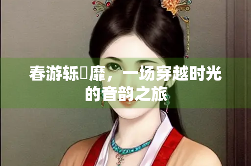 春游轹靃靡，一场穿越时光的音韵之旅