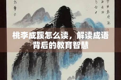 桃李成蹊怎么读，解读成语背后的教育智慧