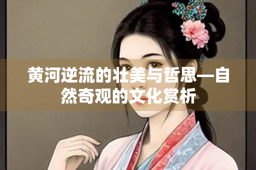 黄河逆流的壮美与哲思—自然奇观的文化赏析