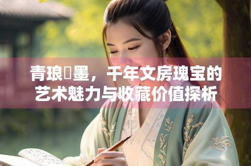 青琅玕墨，千年文房瑰宝的艺术魅力与收藏价值探析