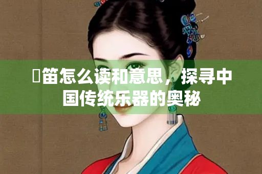 擫笛怎么读和意思，探寻中国传统乐器的奥秘