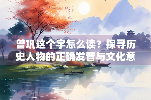 曾巩这个字怎么读？探寻历史人物的正确发音与文化意义