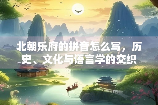 北朝乐府的拼音怎么写，历史、文化与语言学的交织