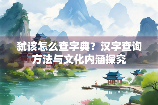 弑该怎么查字典？汉字查询方法与文化内涵探究