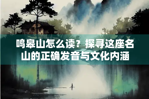 鸣皋山怎么读？探寻这座名山的正确发音与文化内涵