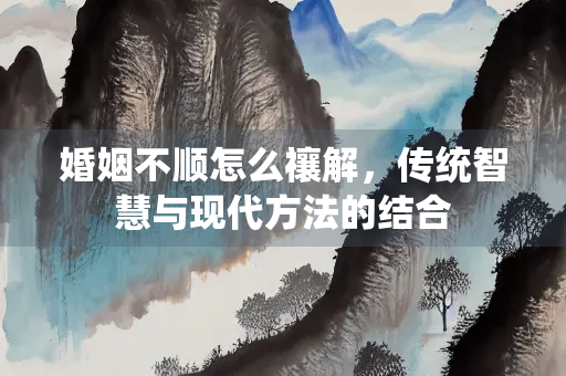婚姻不顺怎么禳解，传统智慧与现代方法的结合