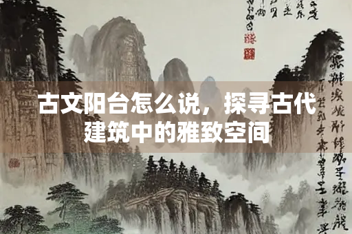 古文阳台怎么说，探寻古代建筑中的雅致空间