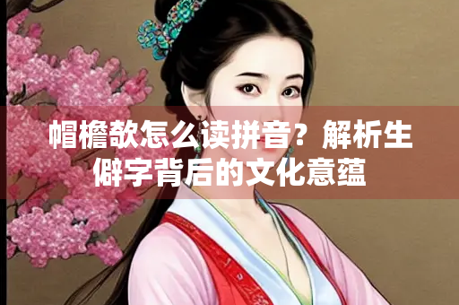 帽檐欹怎么读拼音？解析生僻字背后的文化意蕴