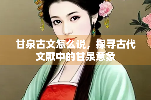 甘泉古文怎么说，探寻古代文献中的甘泉意象