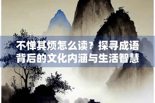 不惮其烦怎么读？探寻成语背后的文化内涵与生活智慧