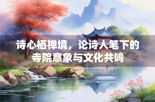 诗心栖禅境，论诗人笔下的寺院意象与文化共鸣