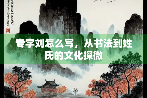 专字刘怎么写，从书法到姓氏的文化探微
