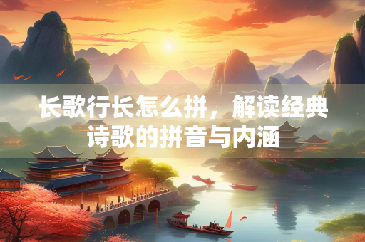 长歌行长怎么拼，解读经典诗歌的拼音与内涵