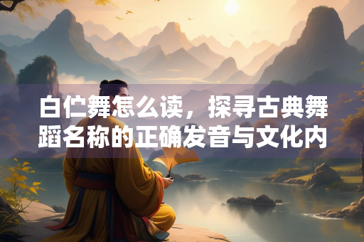 白伫舞怎么读，探寻古典舞蹈名称的正确发音与文化内涵