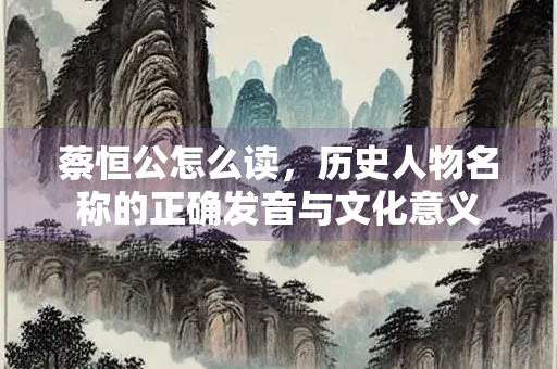 蔡恒公怎么读，历史人物名称的正确发音与文化意义