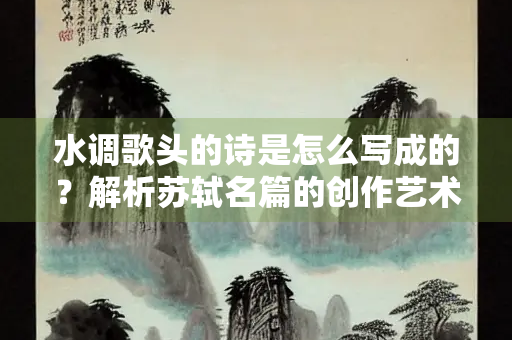 水调歌头的诗是怎么写成的？解析苏轼名篇的创作艺术