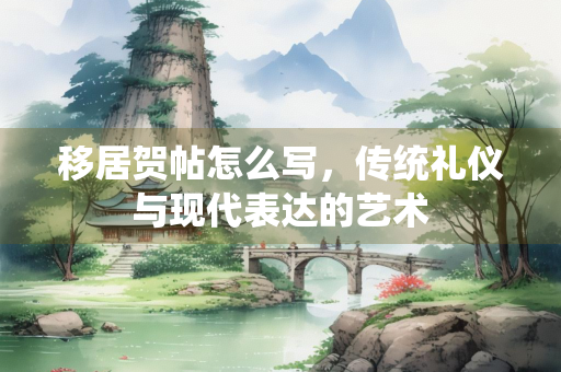 移居贺帖怎么写，传统礼仪与现代表达的艺术