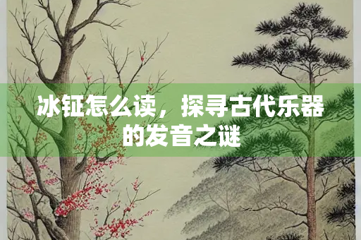 冰钲怎么读，探寻古代乐器的发音之谜