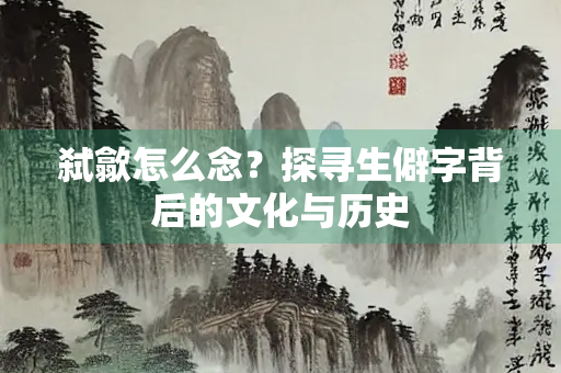 弑歙怎么念？探寻生僻字背后的文化与历史
