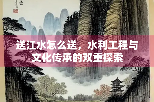送江水怎么送，水利工程与文化传承的双重探索