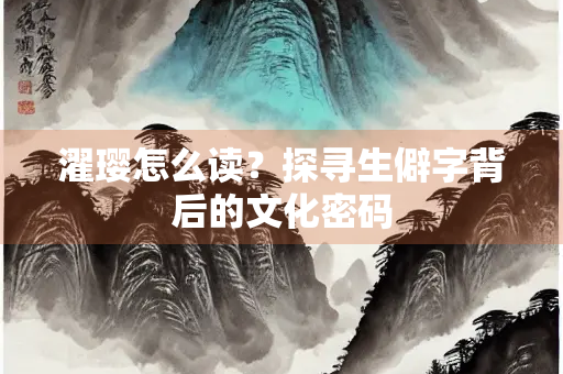 濯璎怎么读？探寻生僻字背后的文化密码