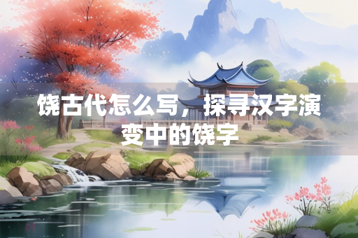 饶古代怎么写，探寻汉字演变中的饶字