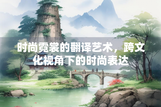 时尚霓裳的翻译艺术，跨文化视角下的时尚表达